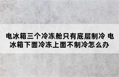 电冰箱三个冷冻舱只有底层制冷 电冰箱下面冷冻上面不制冷怎么办